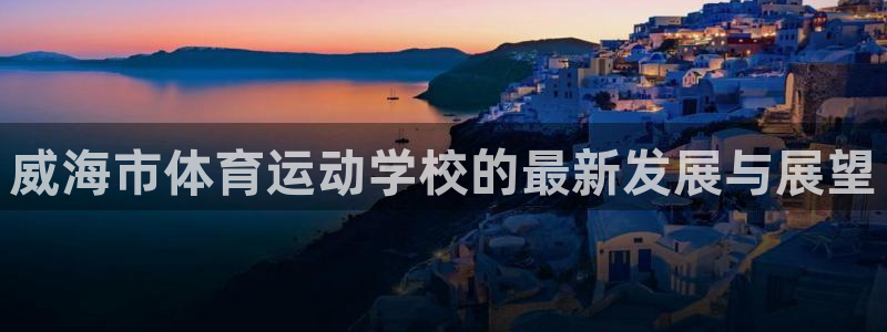 凯发官方正版app官网:威海市体育运动学校的最新发展与展望